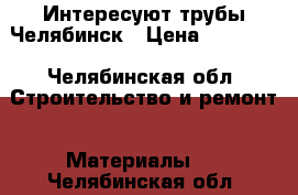 Интересуют трубы Челябинск › Цена ­ 10 000 - Челябинская обл. Строительство и ремонт » Материалы   . Челябинская обл.